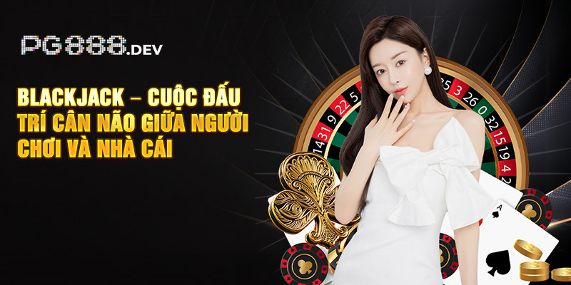 Blackjack – Cuộc đấu trí cân não giữa người chơi và nhà cái